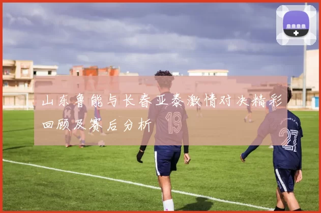 山东鲁能与长春亚泰激情对决精彩回顾及赛后分析