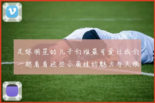 足球明星的儿子们谁最可爱让我们一起看看这些小萌娃的魅力与天赋