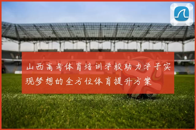 山西高考体育培训学校助力学子实现梦想的全方位体育提升方案