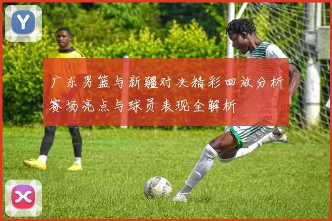 广东男篮与新疆对决精彩回放分析赛场亮点与球员表现全解析