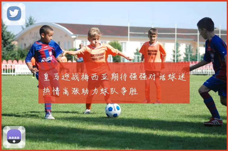 皇马迎战梅西亚期待强强对话球迷热情高涨助力球队争胜