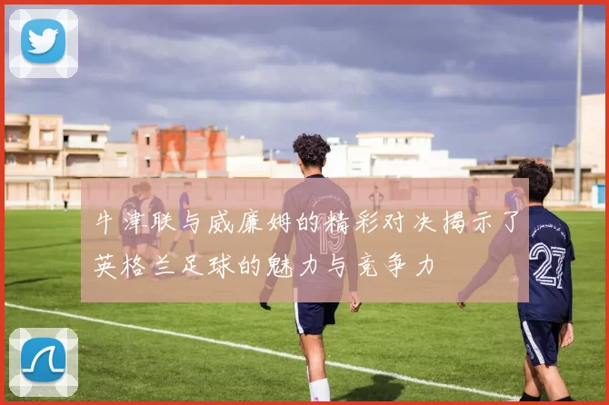 牛津联与威廉姆的精彩对决揭示了英格兰足球的魅力与竞争力