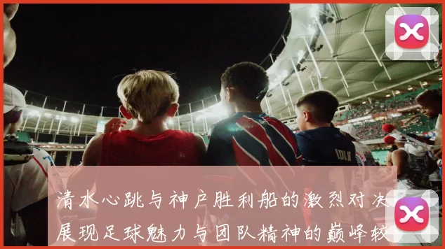 清水心跳与神户胜利船的激烈对决展现足球魅力与团队精神的巅峰较量