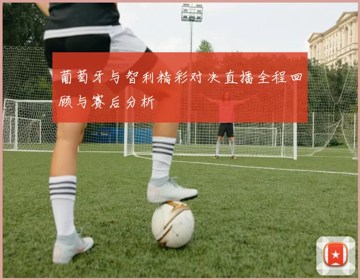 葡萄牙与智利精彩对决直播全程回顾与赛后分析