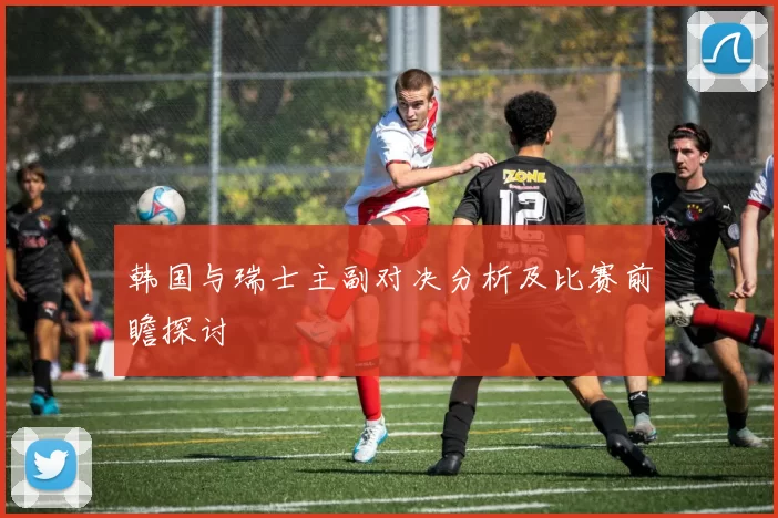 韩国与瑞士主副对决分析及比赛前瞻探讨