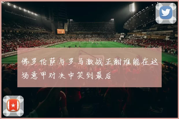 佛罗伦萨与罗马激战正酣谁能在这场意甲对决中笑到最后